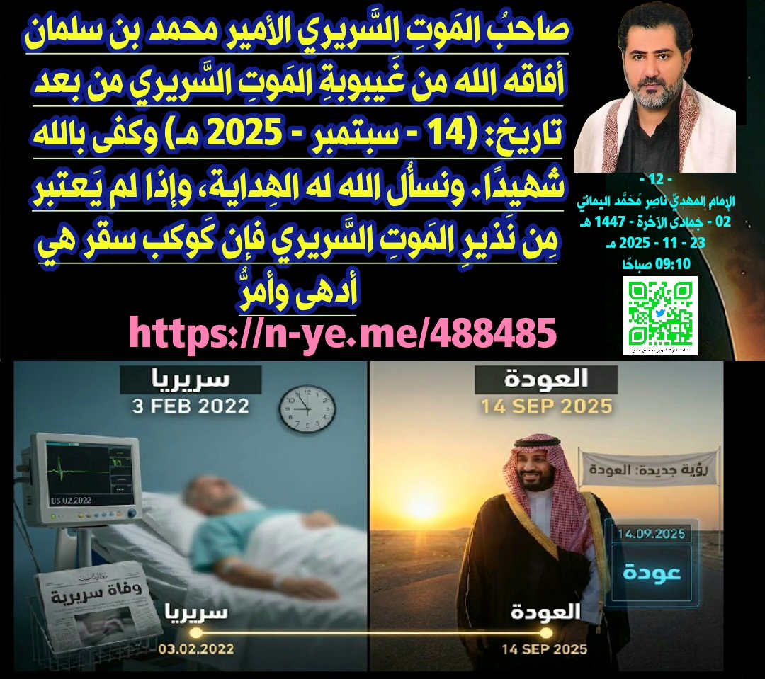 صاحبُ المَوتِ السَّريري الأمير محمد بن سلمان أفاقه الله من غَيبوبةِ المَوتِ السَّريري من بعد تاريخ: (14 - سبتمبر - 2025 مـ) وكفى بالله شهيدًا. ونسألُ الله له الهِداية، وإذا لم يَعتبر مِن نَذيرِ المَوتِ السَّريري فإن كَوكب سقر هي أدهى وأمرُّ؛ لَيلةُ يَسبقُ اللَّيل النَّهار؛ ليلة