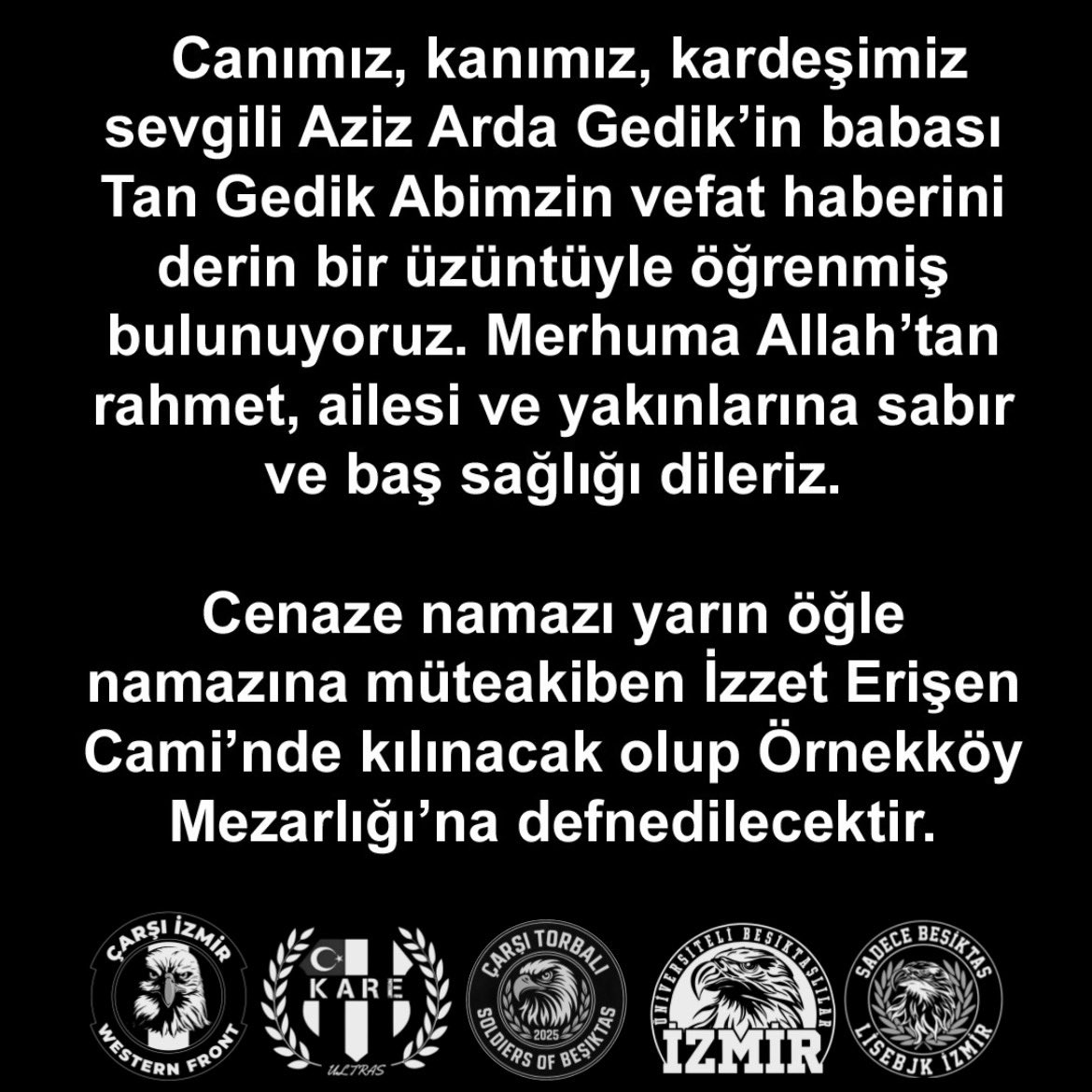 Canımız, kanımız, kardeşimiz sevgili Aziz Arda Gedik’in babası Tan Gedik Abimzin vefat haberini derin bir üzüntüyle öğrenmiş bulunuyoruz. Merhuma Allah’tan rahmet, ailesi ve yakınlarına sabır ve baş sağlığı dileriz.  Cenaze namazı yarın öğle namazına müteakiben İzzet Erişen