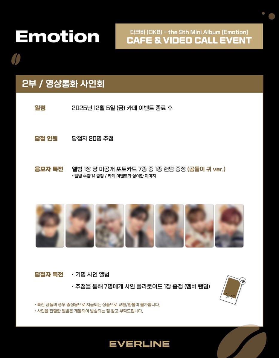 [📢] #다크비 #DKB
the 9th Mini Album [Emotion]
카페 / 영상통화 이벤트 공지

*해당 이벤트에 멤버 '룬'님이 불참하게 되었습니다. BB 여러분의 양해 부탁드립니다.

📌 11월 25일(화) 12:00(KST) ~ 11월 27일(목) 23:59(KST)

✨ 응모자 전원 특전 미공개 포토카드
✨ 카페 당첨자 전원 특전 사인