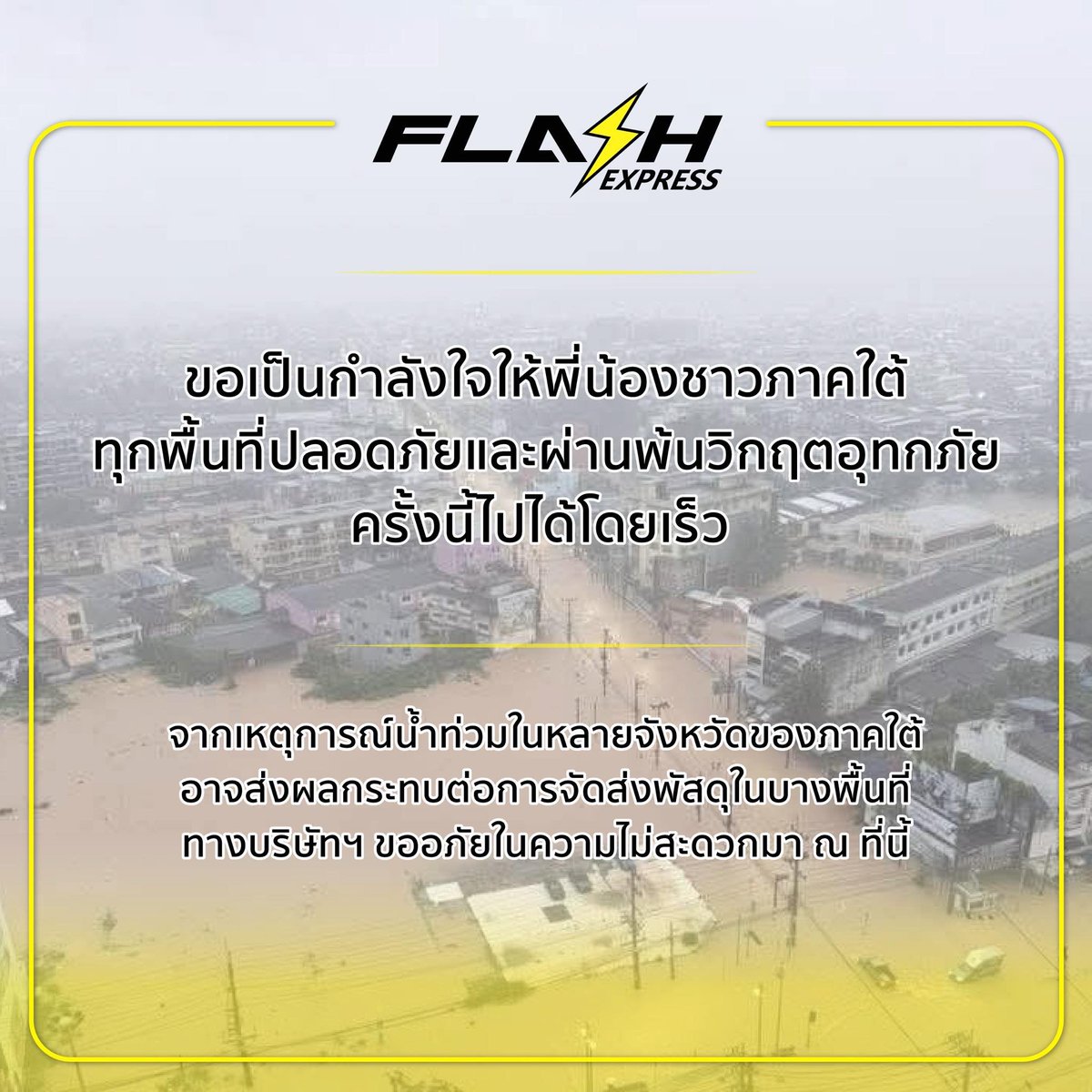 แฟลช เอ็กซ์เพรส ขอเป็นกำลังใจให้พี่น้องชาวภาคใต้ ทุกพื้นที่ปลอดภัยและผ่านพ้นวิกฤตอุทกภัยครั้งนี้ไปได้โดยเร็ว

จากเหตุการณ์น้ำท่วมในหลายจังหวัดของภาคใต้ อาจส่งผลกระทบต่อการจัดส่งพัสดุในบางพื้นที่ ทางบริษัทฯ ขออภัยในความไม่สะดวกมา ณ ที่นี้