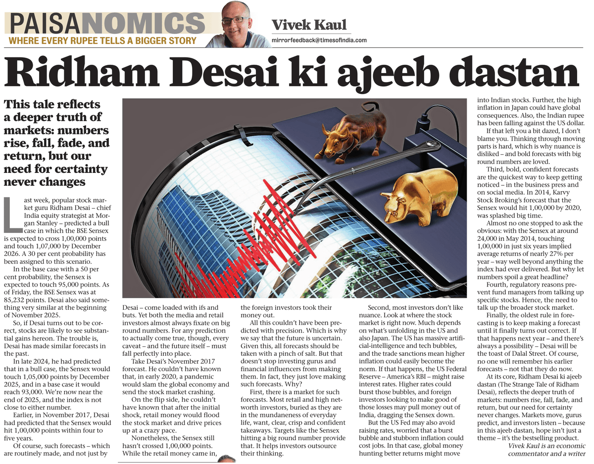 kaul_vivek's tweet photo. Ridham Desai ki ajeeb dastan (The strange case of Ridham Desai)

Last week, popular stock market guru Ridham Desai, predicted a bull case in which the BSE Sensex is expected to cross 1,00,000 points and touch 1,07,000 by December 2026.

Desai also said something very similar at the beginning of November 2025.

So, if Desai turns out to be correct, stocks are likely to see substantial gains hereon. The trouble is, Desai has made similar forecasts in the past.

In late 2024, he had predicted that in a bull case, the Sensex would touch 1,05,000 points by December 2025.

Earlier, in November 2017, Desai had predicted that the Sensex would hit 1,00,000 points within four to five years.

The oldest rule in forecasting is to keep making a forecast until it finally turns out correct.

At its core, Ridham Desai ki ajeeb dastan, reflects the deeper truth of markets: numbers rise, fall, fade, and return, but our need for certainty never changes. 

Markets move, gurus predict, and investors listen – because in this ajeeb dastan, hope isn’t just a theme – it’s the bestselling product.

My Paisanomics column in the Mumbai Mirror.