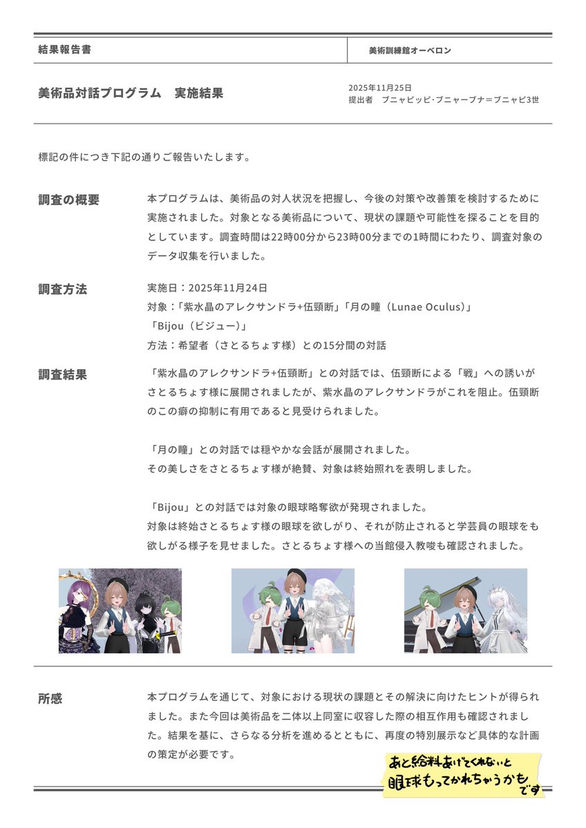 BUNAPI_ni_VRC's tweet image. 昨日は美術品対話プログラムにご参加ありがとうございました。ﾌﾞﾆｬﾋﾟｯﾋﾟ･ﾌﾞﾆｬｰﾌﾞﾅ=ﾌﾞﾆｬﾋﾟ3世より報告書が提出されました。 #MusOberon_VRC
機会があればまた是非お越しくださいませ。
また、ご帰宅後に後遺症のようなものが確認された場合は速やかに当館へお知らせください。