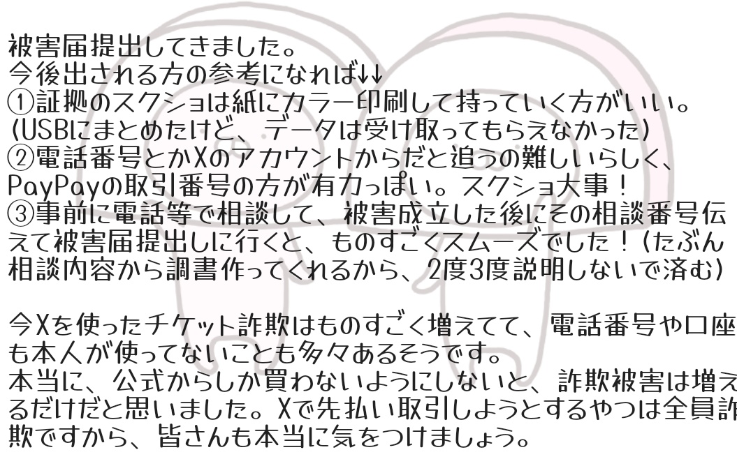 被害届提出しました。
たくさん証拠になる画像なども頂けて、それも提出しました。ご協力ありがとうございました。警察での対応など詳しく聞きたい方はDMしてください。
BUMPとの対バン直前、詐欺被害の投稿めっちゃ出てたけど参考になるかな…
 #RADWIMPS20th_TOUR 
 #チケット詐欺
 #NO泣き寝入り