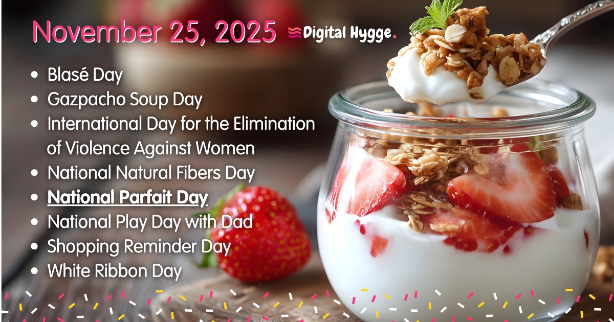 November 24 National Days 🎉

• Blasé Day
• Gazpacho Soup Day
• International Day for the Elimination of Violence Against Women
• National Natural Fibers Day
• National Parfait Day
• National Play Day with Dad
• White Ribbon Day

Complete list: digitalhygge.com/november-24/