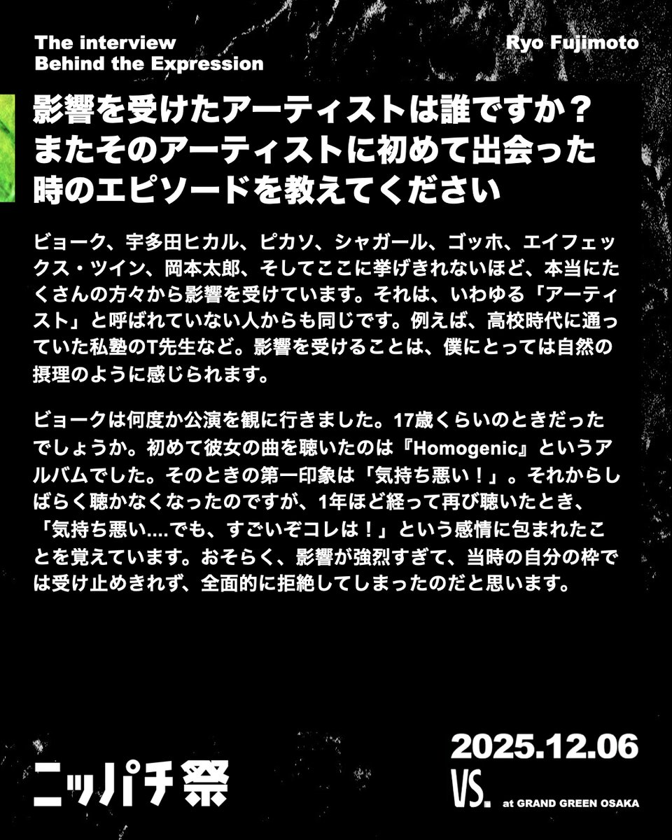 🎤The interview – Behind the Expression Part.6
Ryo Fujimoto

出演アーティストに表現にまつわるアンケートを実施！  何に触れ、何を感じ、どんな瞬間に心が動くのか。  

 創作の源泉や作品・パフォーマンスに込める思いを伺いました。

#nippachifest #vsosaka #event #music #japan #osaka