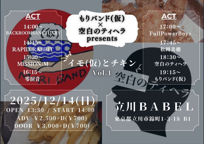 12/14(日) もりバンド(仮)×空白のティヘラpre.
「イモ(仮)とチキン」 Vol.1
Open 13:30 / Start14:00
前売り:¥2,500+D /当日:¥3,000+D 

出演：
もりバンド(仮)
空白のティヘラ
松岡美穂
FullPowerBoys
零涙音
MISSON:M
Rapid Rabbit
BackroomSanctuary