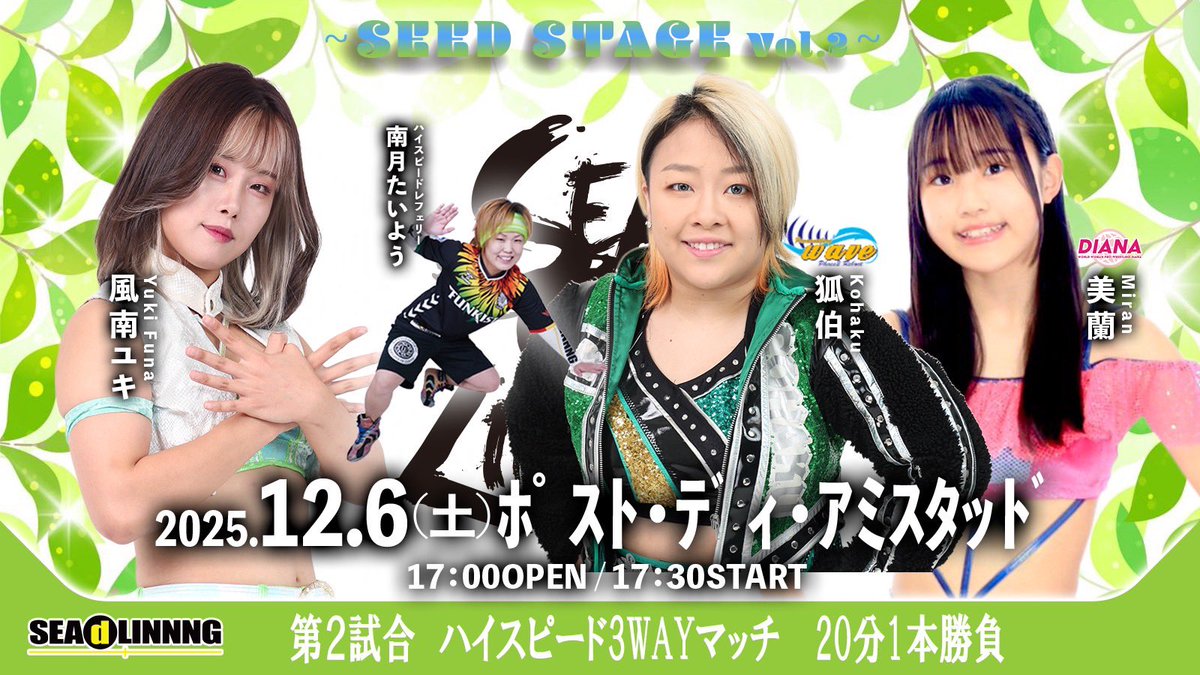「〜 #SEAdLINNNG    SEED STAGE Vol.2〜」
12月6日(土)
17:00開場 17:30開始
川崎:ポスト・ディ・アミスタッド

〈第2試合　ハイスピード3WAYマッチ20分1本勝負〉
風南ユキ
vs
狐伯(WAVE)
vs
美蘭(ディアナ)
※レフェリー 南月たいよう

🎫チケットご購入は【プオタス】から↓