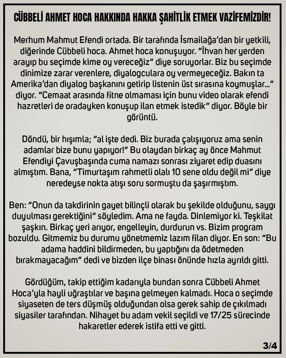 c_ahmethoca's tweet photo. Çok değerli dâvâ adamı merhum Timurtaş Uçar Hocamız’ın mahdûmu Tarık Yusuf Uçar Beyefendi’nin “Cübbeli Ahmet Hoca Hakkında Şahitlik Etmek Vazifemizdir” yazısı İrancı müfsid Akit yazarı gibilere yeterli gelmezse müfterîlere cehennem yeter.

---

CÜBBELİ AHMET HOCA HAKKINDA HAKKA ŞAHİTLİK ETMEK VAZİFEMİZDİR!

Kamuoyunu ilgilendiren konularda Cübbeli Ahmet hoca her açıklama yaptığında sevmeyen yahut fikirlerini beğenmeyenler bir tür operasyon başlatıyorlar. Eski beyanlar, eski konuşmalar vs. servis ediliyor. Bunlar arasında fetö hakkında muhtelif zamanlarda yaptığı açıklamalar da var. Bunlar üzerinden dedikodu yahut saptırma yapılması kul hakkıdır. Ümid ederim şu bilgilerden sonra bu Fetö bahsini artık açan olmaz.

2011 Haziran Ayında yapılan Milletvekili Genel Seçiminden kısa süre önceydi.
Her seçimde olduğu gibi bu seçimde de saha çalışması yapıyoruz. O gün Seçim Koordinasyon Merkezi tarafından sahaya çıkacak ekibin başındaydım. Sancaktepe’de Akpınar, Veyselkarani mahalleleri başta olmak üzere gün boyu ziyaretler yapılacak.

Çoğu Milli Görüş kökenli emektar arkadaşlarla çalışmak bizi de mutlu ediyor. Sorumlumuz Murat Sarı abimizle mahalle seçim bürosunda erkenden buluştuk. Milletvekili adayımız gelecek. “Sen şuradan kim olduğunu daha iyi anlarsın” diyerek aday tanıtım afişini masaya koydu. Haklıydı. Bayağı alışılmadık bir CV. ABD’de profesör. Dinlerarası Diyalog Enstitüsü Başkanı vs.

Biraz hafızayı zorlayınca 25 sene öncesinde tanıdığım kişiyi hatırladım. Ama bizim bildiğimiz adı başkaydı. Kuleli Askeri Lisesi’nden ihraç bir subaydı. İngiliz dili mezunuydu. Dersane, özel okullarda öğretmenlik yapıyordu. Sonraki yıllarda ABD’ye gitmiş. Üniversitelerde doktora vs. yapmış. Türkiye ve siyasetle alakalı hiçbir geçmişi yok. Tümüyle cemaat denilen yapıya ait bir insan.

Biraz sonra lüks bir karavanla geldi. Yanında gelen asistanı, Türkiyede halen ilk beş büyük holdingden birisinin koordinatörü. Araç da seçim masrafları da holdingdenmiş. Açıkçası canım sıkıldı. Çünkü biz gençlik yıllarımızda Refah Partisi yahut MGV çatısı altında çalışırken bize ters bakarlardı. Şeytandan ve siyasetten Allaha sığınırız diyen bu gruptan gelip paraşütle milletvekili adayı yapılmış. Hem de en garanti sıradan.

İstanbul Anadolu yakası 7. sıra. Düşünün 1. sırada Recep Tayyip Erdoğan’ın ismi var o listede. Adam 12 sene boyunca Amerika’da kalmış, bizim siyasetimizin dinamiklerini bilmeyen birisi. Kime ne anlatacak?

Kendimi tanıtınca merhum babamdan filan söz edildi ama ortam bir türlü ısınmıyor.
Arkadaş zorla gelmiş gibi. Hiç aidiyet duygusu yok. Ben de boşluğu bulup sordum ortam az yumuşayınca. ABD’de kurulu düzeni, oturum hakkı, üniversitede başkanlığı bırakıp vekil olmak üstelik siyasete inanmadığınız halde neden dedim.

Bana bu iş görev olarak verildi dedi. Parasal zararının olduğunu, gelirinin orada 10 bin dolar olduğunu söyledi. Düz milletvekilliği olmayacağını, ya Milli Eğitim bakanı yahut en azından TBMM milli eğitim komisyonu başkanı olacağını söyledi.

Neyse, hazırlık bitti. Sahaya çıkıldı. Biz başta onlar geriden gidiyoruz kapı kapı. Öğlene doğru yanındakilerle bir fısıldaşma başladı. Moraller bozuk. Koptular adeta. Hayırdır deyince, telefonu açıp bir konuşma izletti molada.

Merhum Mahmut Efendi ortada. Bir tarafında İsmailağa’dan bir yetkili, diğerinde Cübbeli hoca. Ahmet hoca konuşuyor. “İhvan her yerden arayıp bu seçimde kime oy vereceğiz” diye soruyorlar. Biz bu seçimde dinimize zarar verenlere, diyalogculara oy vermeyeceğiz. Bakın ta Amerika’dan diyalog başkanını getirip listenin üst sırasına koymuşlar…” diyor. “Cemaat arasında fitne olmaması için bunu video olarak efendi hazretleri de oradayken konuşup ilan etmek istedik” diyor. Böyle bir görüntü.

Döndü, bir hışımla; “al işte dedi. Biz burada çalışıyoruz ama senin adamlar bize bunu yapıyor!” Bu olaydan birkaç ay önce Mahmut Efendiyi Çavuşbaşında cuma namazı sonrası ziyaret edip duasını almıştım. Bana, “Timurtaşım rahmetli olalı 10 sene oldu değil mi” diye neredeyse nokta atışı soru sormuştu da şaşırmıştım.

Ben: “Onun da takdirinin gayet bilinçli olarak bu şekilde olduğunu, saygı duyulması gerektiğini” söyledim. Ama ne fayda. Dinlemiyor ki. Teşkilat şaşkın. Birkaç yeri arıyor, engelleyin, durdurun vs.

Bizim program bozuldu. Gitmemiz bu durumu yönetmemiz lazım filan diyor. En son: “Bu adama haddini bildirmeden, bu yaptığını da ödetmeden bırakmayacağım” dedi ve bizden ilçe binası önünde hızla ayrıldı gitti.

Gördüğüm, takip ettiğim kadarıyla bundan sonra Cübbeli Ahmet Hoca’yla hayli uğraştılar ve başına gelmeyen kalmadı. Hoca o seçimde siyaseten de ters düşmüş olduğundan olsa gerek sahip de çıkılmadı siyasiler tarafından. Nihayet bu adam vekil seçildi ve 17/25 sürecinde hakaretler ederek istifa etti ve gitti.

Yeri, sırası geldikçe dost meclislerinde bu acı hatırayı paylaştım. Gençliğimizi verdiğimiz bu siyasi harekette bizi hep en sona koyup, bu tezgahta dokunmuş el kadar kumaşı olmayan adamlara takım elbiseler bahşedenlere sitem ettik.

17/25 sürecinde yaptığım bir Facebook paylaşımı orada duruyor. Demişim ki: Beni FETÖ’nün Milli Eğitim İmamı olup, Ak parti 1. Bölge 7.sıra milletvekili aday sırasında bulunan Muhammed Çetin’e seçim kampanyasında günlerce çalıştırıp bir de oy verdiren kafalara hakkımı helal etmiyorum.”

Siz helal edermisiniz bilemem ama Cübbeli Ahmet hoca ne kadar sitem etse hakkı vardır vesselam.

TARIK YUSUF UÇAR