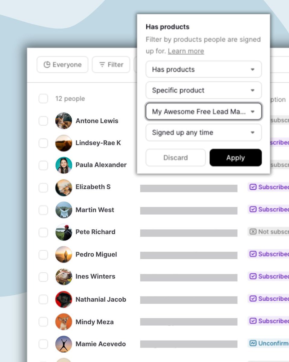 Want to see who hasn’t bought yet? Or find your biggest fans? Easy! 

Podia has built-in audience filters so you can see who has each product, how long people have been part of your business, who clicked on your latest email, and dozens of other pieces of audience data. 

This