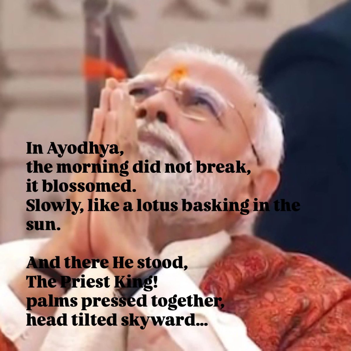 In Ayodhya,
the morning did not break, 
it blossomed.
Slowly, like a lotus basking in the sun. 

And there He stood,
The Priest King! 
palms pressed together,
head tilted skyward,
as if listening for the footfall
of an ancient promise
finally returning home.

His hands trembled