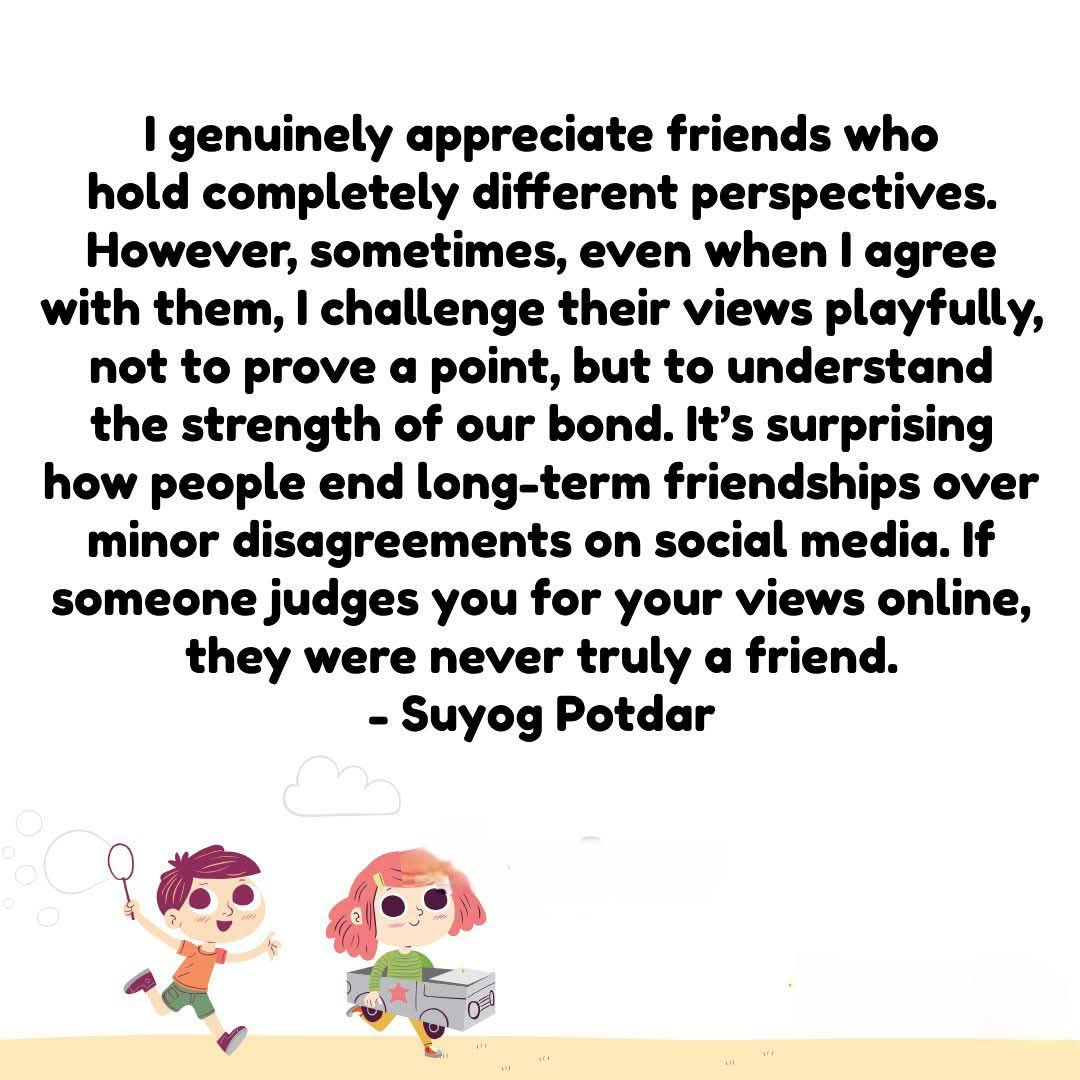 I genuinely appreciate friends who hold completely different perspectives. However, sometimes, even when I agree with them, I challenge their views playfully, not to prove a point, but to understand the strength of our bond. 
- Suyog Potdar

#SuyogPotdar #SuyogSays #Friendship