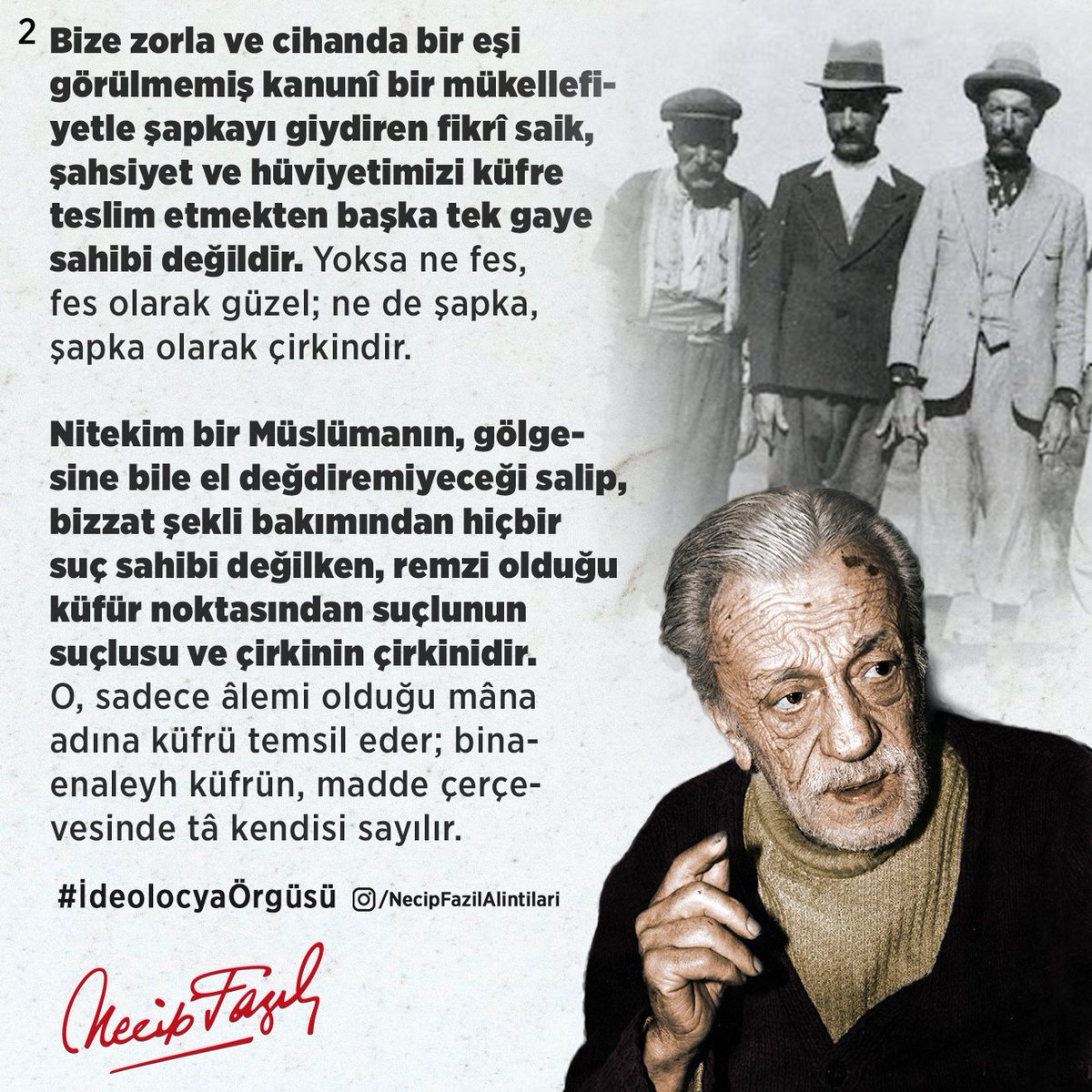 Bize zorla ve cihanda bir eşi görülmemiş kanunî bir mükellefiyetle şapkayı giydiren fikrî saik, şahsiyet ve hüviyetimizi küfre teslim etmekten başka tek gaye sahibi değildir.  
...
Necip Fazıl Kısakürek
-İdeolocya Örgüsü-