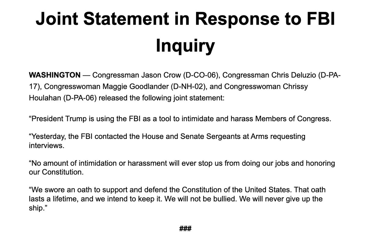 NEW: Democratic Reps. Crow, Deluzio, Goodlander and Houlahan say "the FBI contacted the House and Senate Sergeants at Arms requesting interviews" w/ them + Sens. Slotkin &amp; Kelly yesterday

"President Trump is using the FBI as a tool to intimidate and harass Members of Congress."