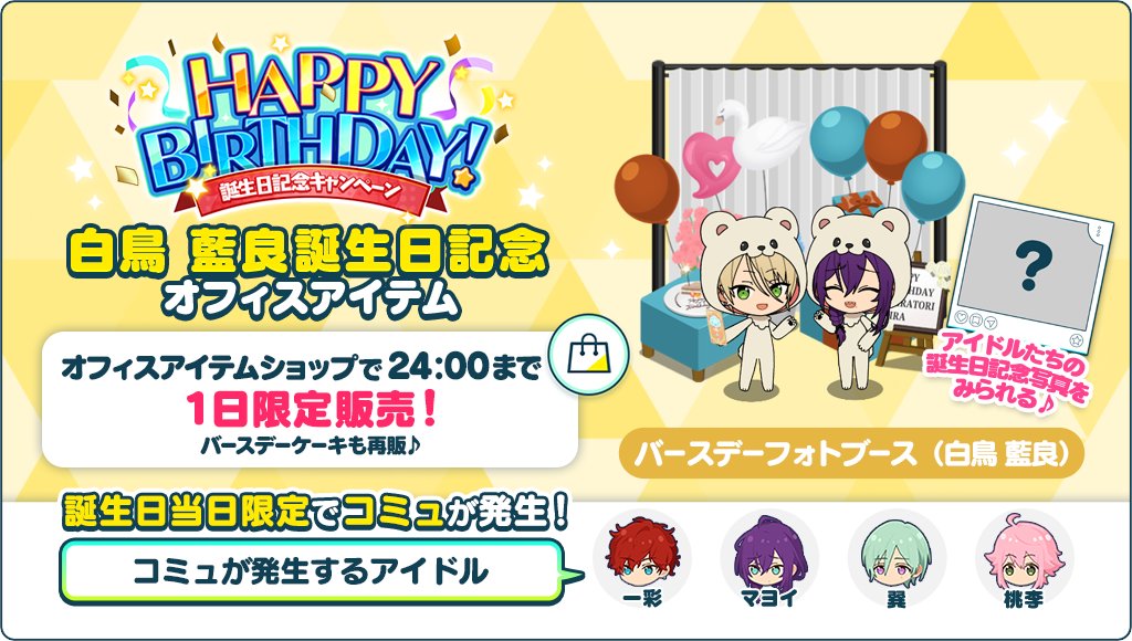 【誕生日のお知らせ】

誕生日記念オフィスアイテム
🎊バースデーフォトブース📷を1日限定で販売中🎉

オフィスに設置すると誕生日当日限定でコミュが発生💫
アイドルたちの記念写真をみられます！

バースデーケーキも再販♪
詳細はアプリ内お知らせをチェック🎵

#あんスタ #白鳥藍良誕生祭2025