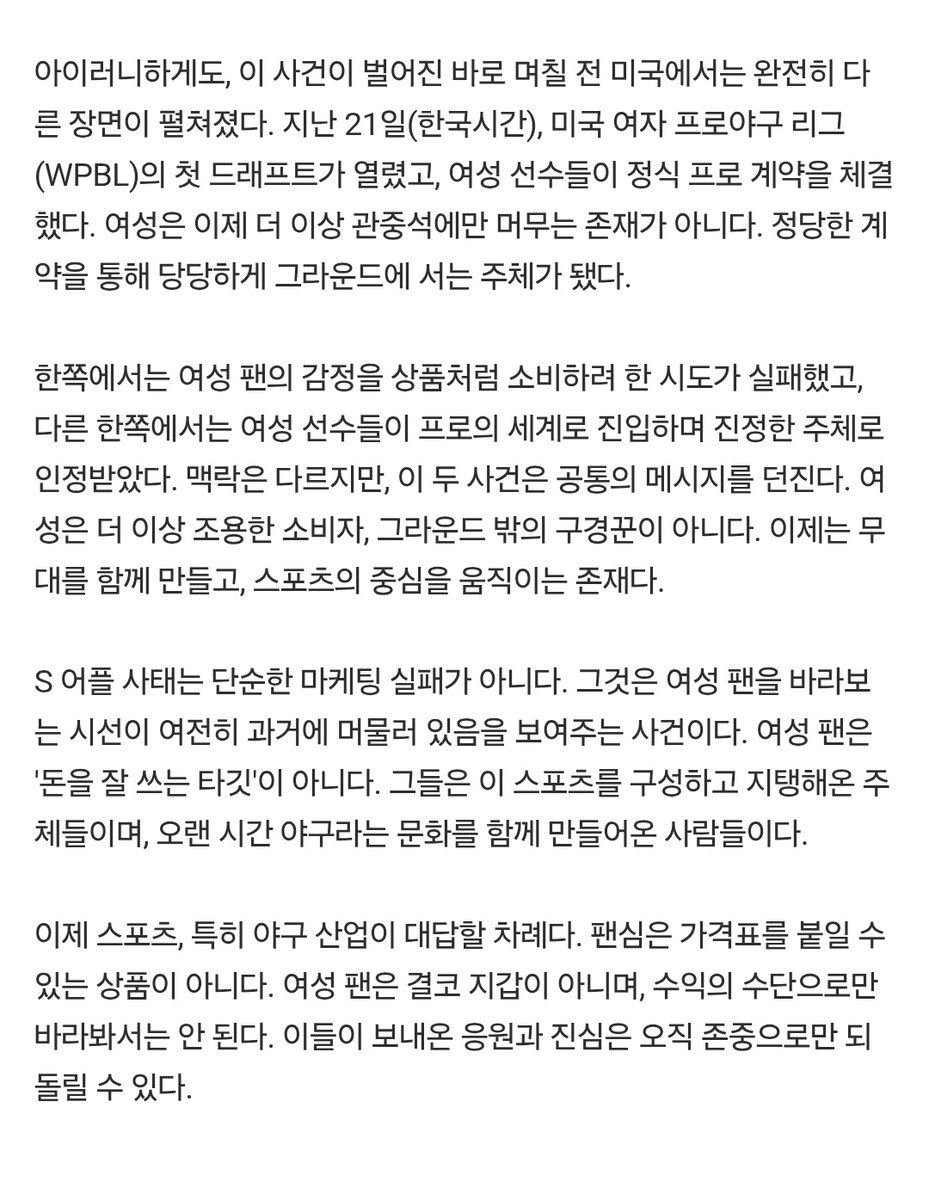 여성은 더 이상 조용한 소비자, 그라운드 밖의 구경꾼이 아니다. 이제는 무대를 함께 만들고, 스포츠의 중심을 움직이는 존재다.

이제 스포츠, 특히 야구 산업이 대답할 차례다. 팬심은 가격표를 붙일 수 있는 상품이 아니다. 여성 팬은 결코 지갑이 아니며, 수익의 수단으로만 바라봐서는 안 된다.