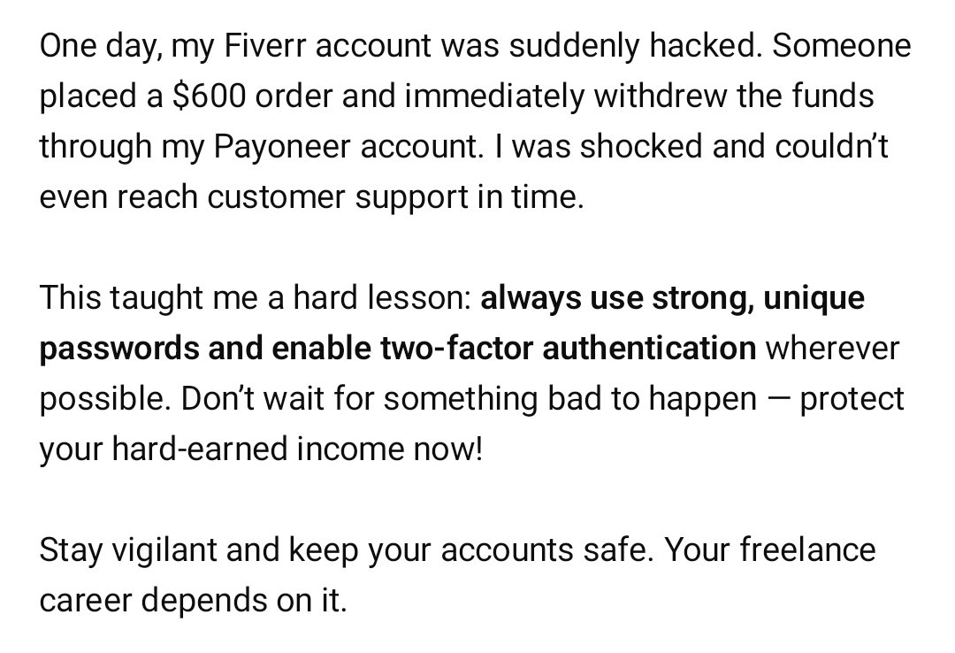 Sg_Graphic768's tweet image. 💡 Freelancing Tip 1/100

My Fiverr account got hacked—$600 Sometimes ago order placed and money withdrawn instantly. I couldn’t contact support in time.
Use strong passwords and stay vigilant!

#Fiverr #Freelancing #AccountSecurity