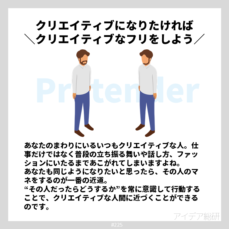 日本人はすぐに形から入ると揶揄されることも多いようですが、形から入るのは必ずしも悪いこととは限りません。 もしあなたが最速でクリエイティブになりたいと思うのなら、あなたが思うクリエイティブな人のマネをしてみましょう。誰かのフリをしているうちに、内面もだんだん近づいてくるのです。