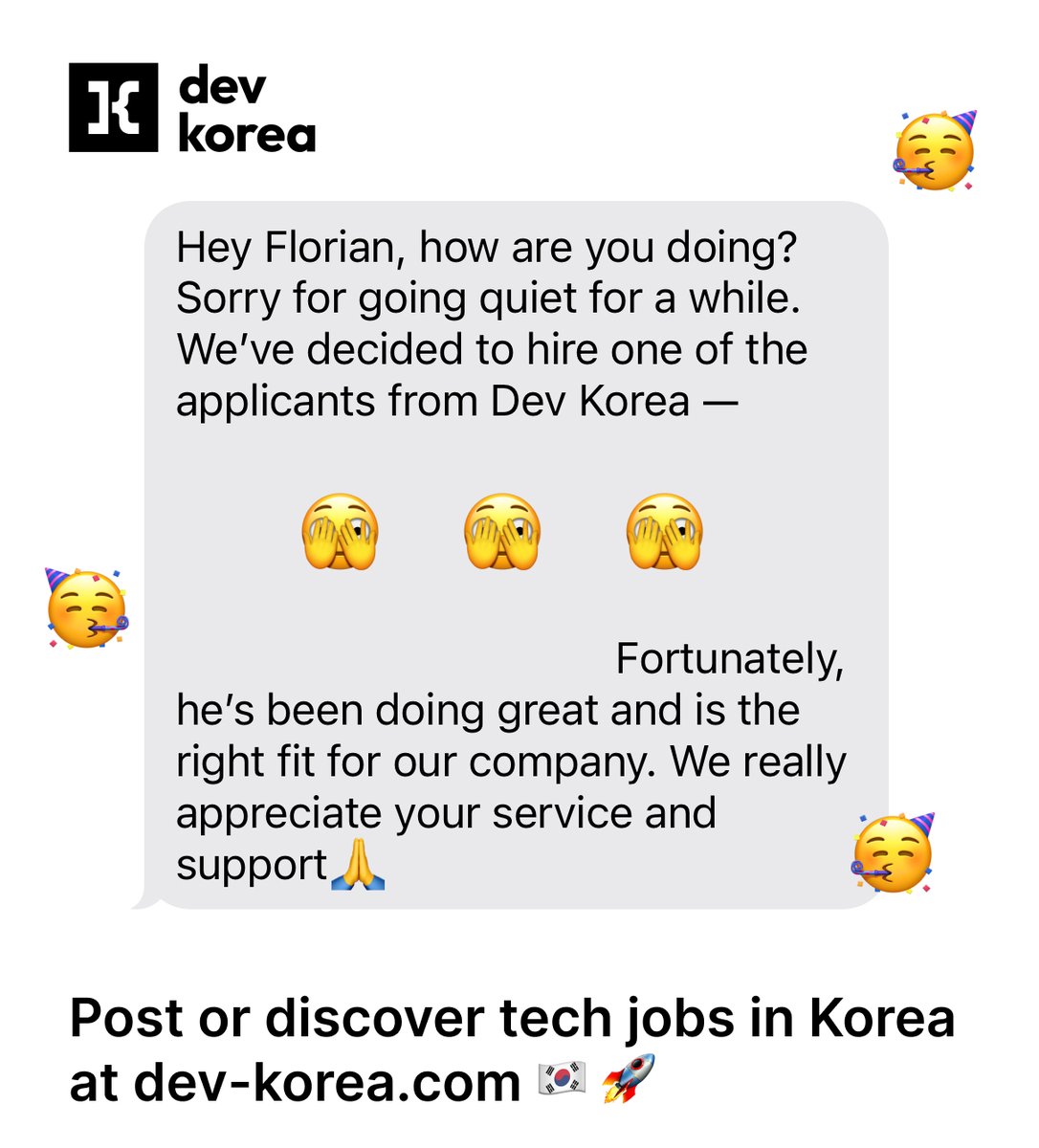 방금 한 회사에서 <a href="/dev_korea/">Dev Korea</a>를 통해 채용했다고 연락을 받았어요!
이런 소식 너무 좋아요 😄 이번 달만 벌써 3명 채용!

큰 플랫폼들에겐 작은 숫자일지 몰라도, 저는 정말 의미 있다고 생각해요.
이런 메시지가 하루를 밝게 해줍니다 🚀

#devkorea #korea #jobs #hire