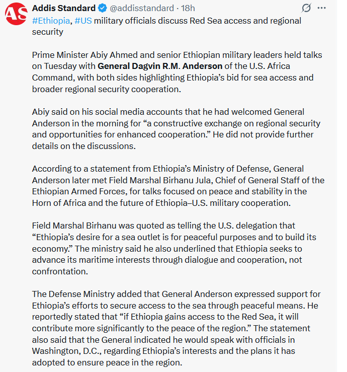 SirakBahlbi's tweet photo. The visit of the newly appointed Commander of U.S. #Africa Command @USAfricaCommand, General Dagvin R.M. Anderson, to #Ethiopia yesterday sent Ethiopia's Prosperity Party and its online echo chamber into the usual frenzy — a customer flurry of exaggeration and easily debunked disinformation.

Abiy quickly posted his photo-op with the #AFRICOM Commander, claiming discussions on regional peace and security. Soon after, we saw pictures of  General Anderson meeting with Field Marshal Berhanu Jula and other ENDF officials.

As soon as these pictures being circulated in Social Media, a wave of PP-linked social media accounts began circulating sensational, unverified claims — including quotes attributed to General Anderson and Berhanu Jula.

Among the most dubious examples was a post amplified by Addis Standard @addisstandard , quoting the General telling Berhanu Jula that the U.S. “supports Ethiopia’s efforts to secure access to the sea through peaceful means...,” and even adding that Ethiopia gaining access to the Red Sea would “significantly contribute to regional peace.” The posts further reported that General Anderson promised to lobby Washington @SecRubio @US_SrAdvisorAF on Ethiopia’s behalf.

These claims are highly suspect. AFRICOM never comments on territorial, diplomatic, or policy matters such as maritime claims (at least in the media). Their mandate is security cooperation, counterterrorism, and U.S. national security interests. Statements like the ones being circulated are completely fabricated for AFRICOM and would require official confirmation — which has not been given. It would be wise for AFRICOM or the U.S. Embassy  @USEmbassyAddis  to diplomatically distance themselves from these improbable remarks.

The far more likely scenario is straightforward: as the newly installed AFRICOM Commander, General Anderson is conducting routine regional visits, especially to countries facing heightened instability. Ethiopia is deeply embroiled in multiple internal conflicts, entangled in the crisis in Sudan, and its recent rhetoric on the Red Sea has raised international concern. These are precisely the issues AFRICOM monitors due to their implications for regional and maritime security.

His first visit, two months into his appointment, was to #Somalia — a country he described as strategically important due to its security landscape and geopolitical relevance. During that visit, he explicitly stated that he does not comment on policy matters and that his priority is safeguarding U.S. interests and regional stability.

Meanwhile, the U.S. Embassy in Addis Ababa posted only two routine updates on its X account today: one on U.S. support for Ethiopia’s health sector, and another warning Ethiopians about the dangers of irregular migration. Nothing whatsoever about supporting Ethiopia’s Red Sea ambitions or the meeting by General Anderson.

All this makes one conclusion inescapable: PP is desperately trying to deflect from the severe internal and external crises it faces, resorting to its familiar mix of disinformation, distraction, and manufactured narratives to mislead its supporters and distort public perception.

This is not the first time Ethiopian media have misquoted U.S. officials to justify their unlawful push for sovereign maritime access. Just last year, Ethiopian outlets similarly misrepresented remarks made by the U.S. Ambassador.