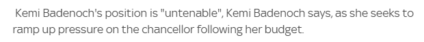 "Kemi Badenoch's position is "untenable", Kemi Badenoch says, as she seeks to ramp up pressure on the chancellor following her budget." - Sky News. A scathing review of her own performance here. Not sure how it adds pressure to the chancellor though.