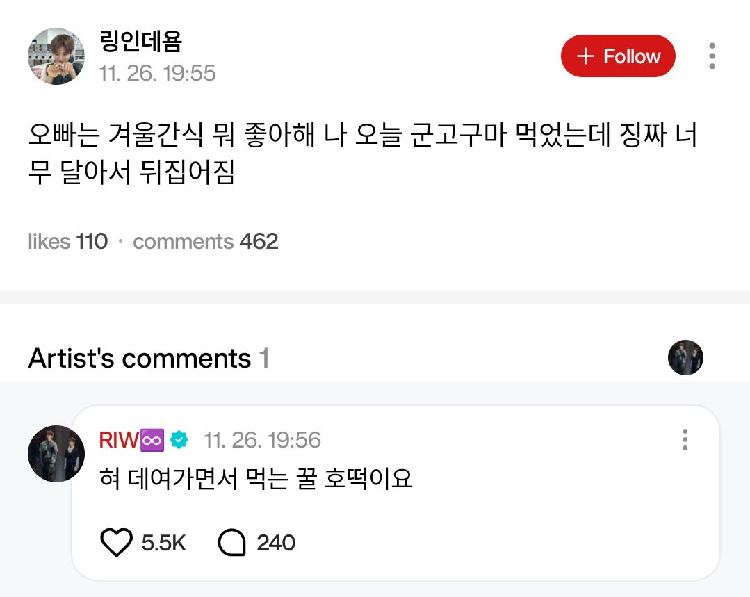 🌟💬 [#WEVERSE REPLY] 251126 #RIWOO

🚪 Oppa, what winter snacks do you like? I had roasted sweet potatoes today and they were so sweet I almost flipped over.
🦦 Honey hotteok that burns your tongue when you eat it.