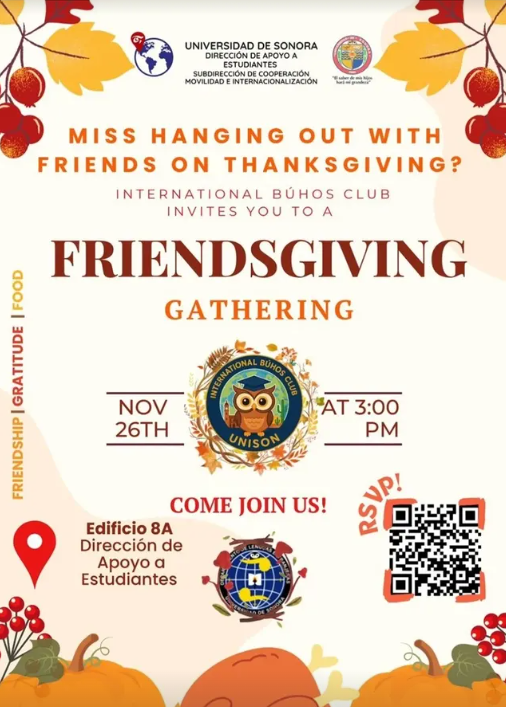 MISS HANGING OUT WITH FRIEND ON THANKSGIVING?
INTERNATIONAL BÚHOS CLUB INVITES YOU TO A FRIENDSGIVING GATHERING, NOVEMBER 26TH AT 3:00PM
COME JOIN US! EDIFICIO 8A DIRECCION DE APOYO A ESTUDIANTES