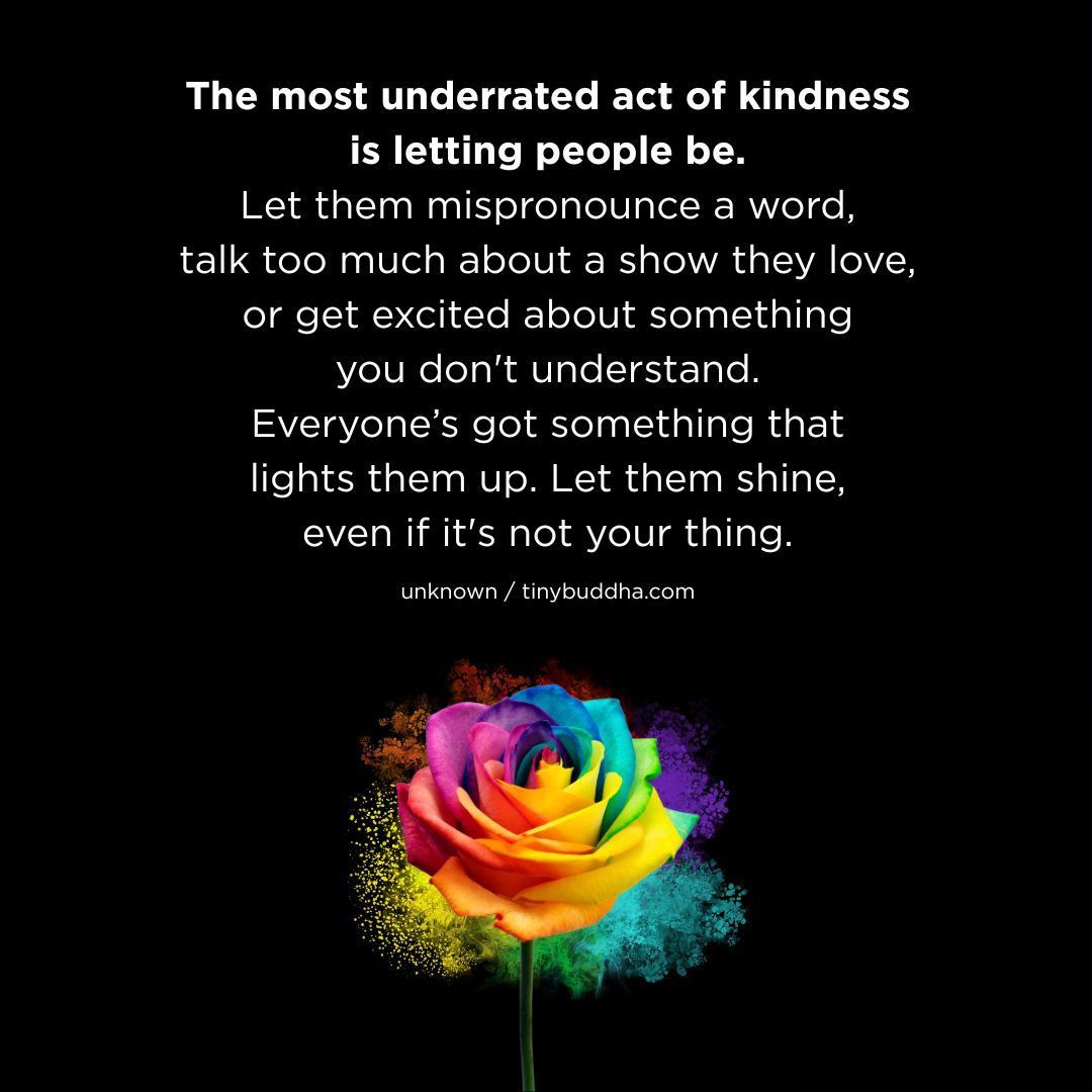 "The most underrated act of kindness is letting people be. Let them mispronounce a word, talk too much about a show they love, or get excited about something you don’t understand. Everyone’s got something that lights them up. Let them shine, even if it’s not your thing.” ~Unknown