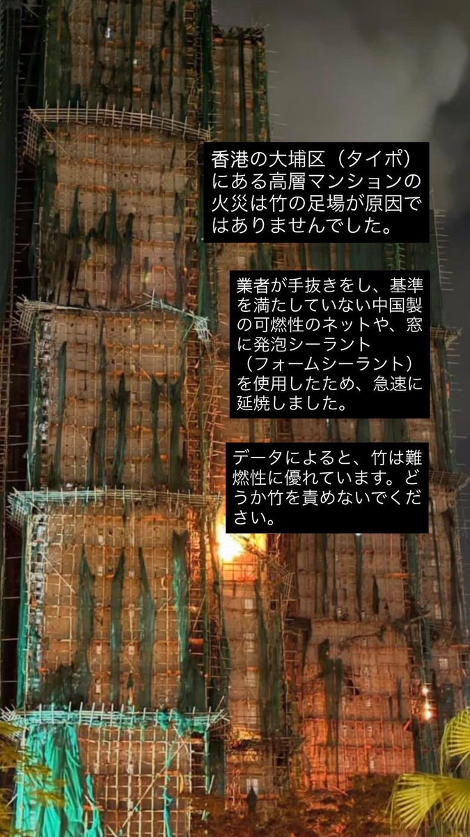 japanavi's tweet photo. 【燃えたのは竹ではなく竹を覆うカバー】
現在の香港では、昨晩の火災で足場に組まれた竹は燃え残っている画像が出回っています。データとしては、竹は火に強いとのこと。
昨晩、メンテナンス業者の3名が逮捕されました。足場が延焼の要因になってはいると見られてますが、日本から大注目されすぎている「竹」そのものではなく、足場全体を覆うカバーが防火性のないものだったため火が一気に回ったなど、経費を抑えるための業者の杜撰な施工が指摘されています。
竹の足場は、香港でずっと使われてきていて、超高層ビルの建築にも使います。安全面も含めて利点も多いとも言われてきています。
まだ火災の要因の全容はわかっていませんが、足場が竹だったからではなく、業者に大きな原因がありそうだということはご理解ください。
火災はまだ収まっていません。
11月26日午前中の現時点でも
犠牲者44名(消防士1名を含む)
負傷者64名のうち重体16名
行方不明者279名
と、香港史上稀に見る大惨事となっています。