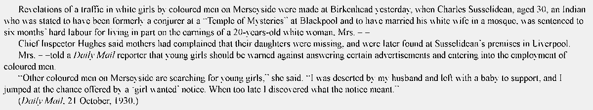 infinitehorus's tweet photo. Blackpool, 1930

"...a traffic in white girls by coloured men on Merseyside... an Indian... formerly a conjurer at a 'Temple of Mysteries' at Blackpool... married his white wife in a mosque... sentenced to six months’ hard labour for living in part on the earnings of a 20-years-old white woman... mothers had complained that their daughters were missing, and were later found at Susselidean’s premises... young girls should be warned against answering certain advertisements and entering into the employment of coloured men..."