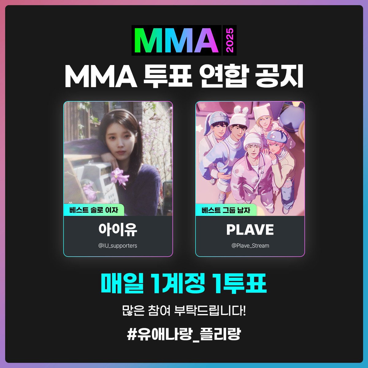 [🤝🏻] MMA 2025 부문별 투표 연합 안내 (1)

🗓️ 12/05 ~ 12/19 23:59 (KST)
⭐️ <a href="/Plave_Stream/">플레이브 음원총공팀</a> &amp; <a href="/IU_supporters/">아이유 서포터즈</a>

베스트 그룹 남자 - PLAVE / 플레이브
베스트 솔로 여자 - IU / 아이유

✔️ 연합 해시태그를 사용해 투표 인증도 남겨주세요!
#️⃣ 유애나랑_플리랑

*본 공지는 사전 연합 안내로, MMA