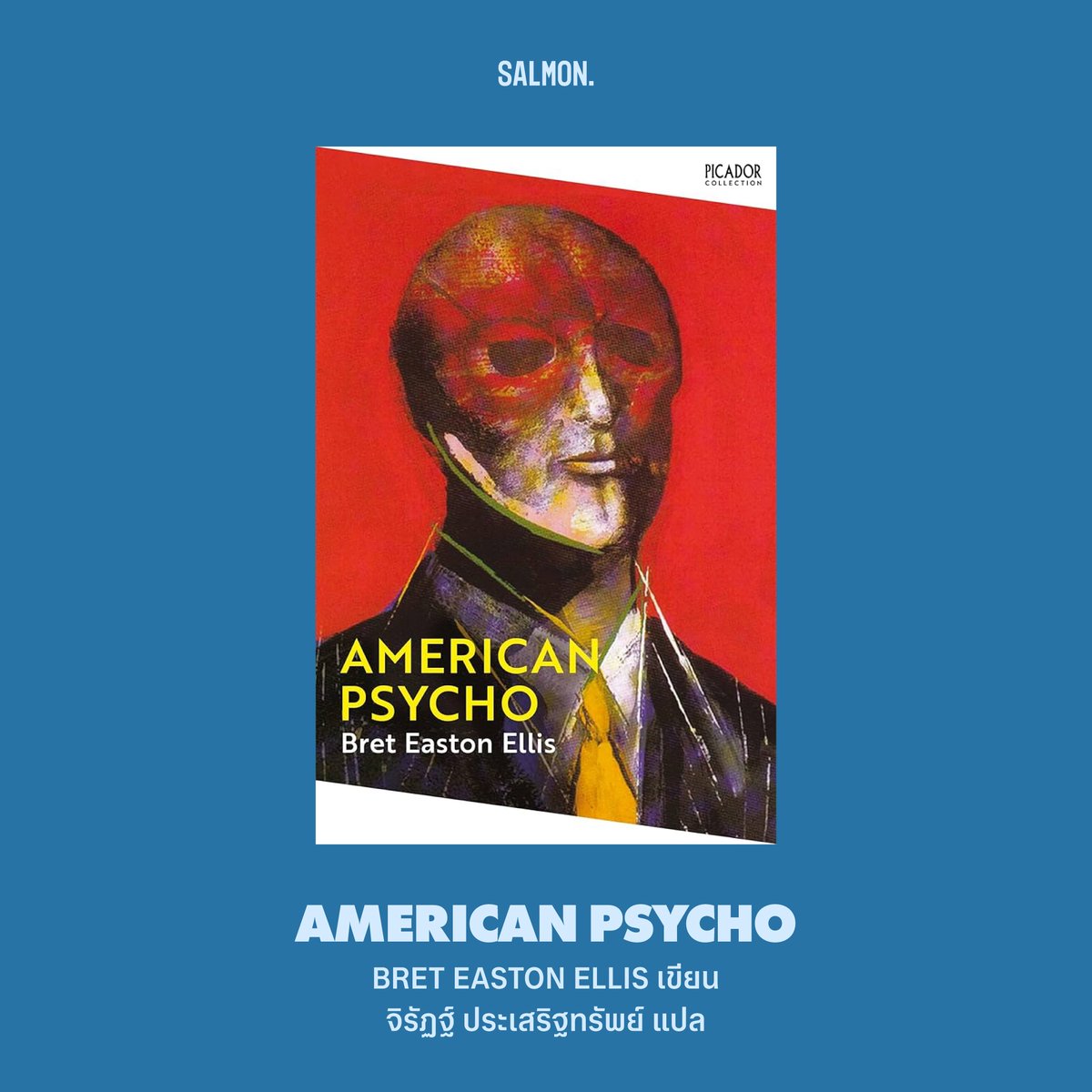 AMERICAN PSYCHO
เบรต อีสตัน เอลลิส เขียน
จิรัฏฐ์ ประเสริฐทรัพย์ แปล

หนึ่งในนวนิยายที่จิกกัดเสียดสีสังคมอเมริกันได้อย่างสนุกมือ ผลงานสร้างชื่อของ ‘เบรต อีสตัน เอลลิส’ นักเขียนมือเก๋าจากดินแดนแห่งเสรีภาพ

ผลงานที่หลายคนอาจเคยผ่านตาในฉบับภาพยนตร์ (หรืออาจเคยเห็นมีมคริสเตียน เบล