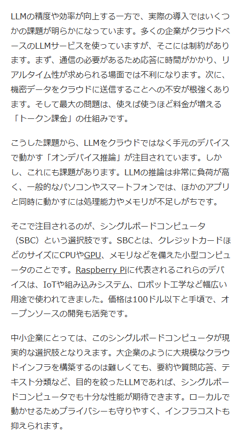 ai_database's tweet photo. ラズベリーパイのような小型コンピュータでも、LLMのサイズと使い方を選べば十分に使えることが分かっています。
安価では本当に小さなモデルしかまともに動きませんが、比較的大きなモデルまで対応できるデバイスも存在します。
面白いのは同じハードでもソフトによって性能が大きく変わる点です。
ソフトウェアを変更するだけで3〜4倍速く動き、電力消費も3〜4割少なくて済むことがあります。
また、必ずしもコンピュータのコア数を増やせば速くなるわけではないそうです。
クラウドサービスに頼らず、プライバシーを守りながら自前でAIを動かしたい中小企業にとっては良い時代です。
記事では価格の異なる3種類のシングルボードコンピュータで25種類のLLMを実行するテストの結果を細かく見ていきます。