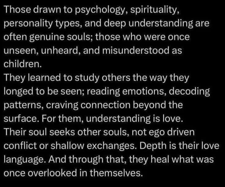 " أولئك الذين ينجذبون إلى علم النفس والروحانيات وأنماط الشخصية والفهم العميق غالبًا ما يكونون أرواحًا حقيقية؛ أولئك الذين كانوا يومًا ما غير مرئيين، وغير مسموعين، وسوء فهم في طفولتهم.

لقد تعلموا دراسة الآخرين بالطريقة التي يتوقون إليها؛ فهم يقرأون المشاعر، ويفككون الأنماط،