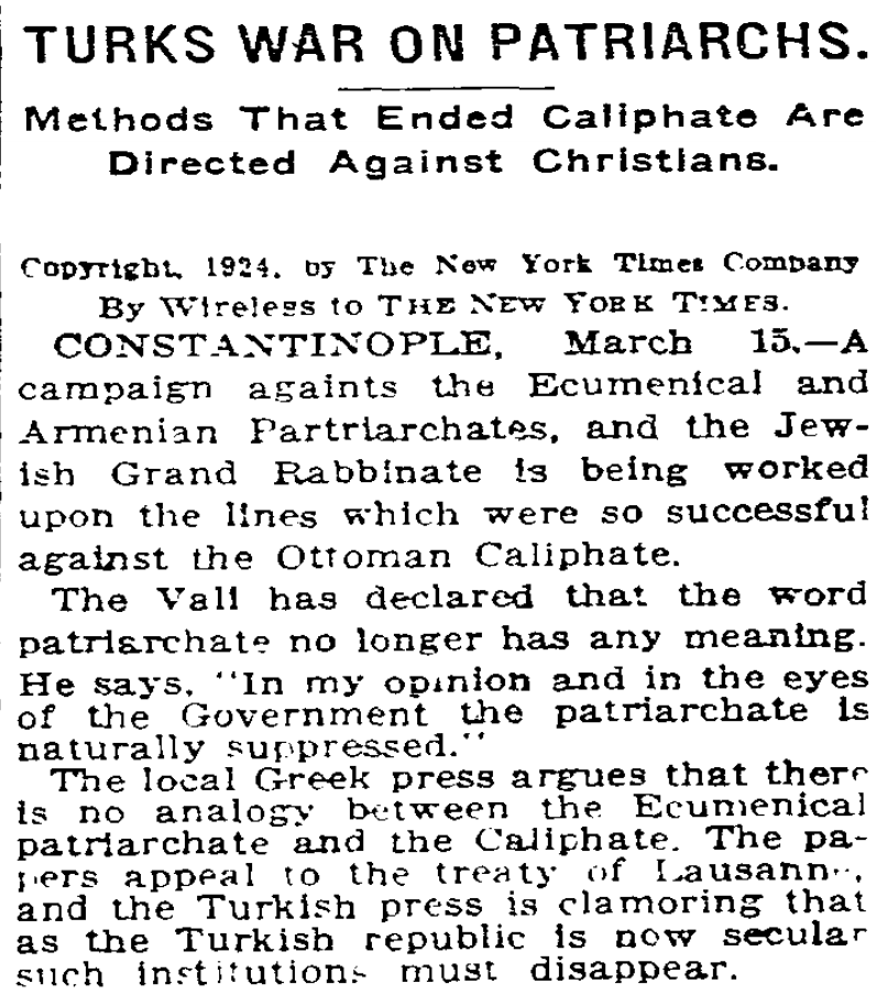 SDKoleksiyon's tweet photo. 1924'te New York Times'ta yayımlanan bir haber.

Türkiye'nin hilâfeti kaldırdığı gibi Rum Ortodoks, Ermeni Patrikhaneleri ve Yahudi Hahamhanesi aleyhine politikalar da uyguladığına dair Türk hükümeti eleştirilmiş.

Dönenim valisi de demiş ki:  Patriklik, Ekümenik falan bu kelimelerin artık bir anlamı yok, burası Laik Türkiye Cumhuriyeti'dir. Böyle kurumların artık işi yok.