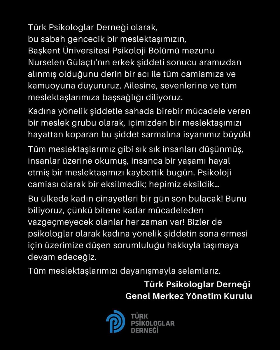TPDBilgi's tweet photo. Türk Psikologlar Derneği olarak,
bu sabah gencecik bir meslektaşımızın, Başkent Üniversitesi Psikoloji Bölümü mezunu Nurselen Gülaçtı’nın erkek şiddeti sonucu aramızdan alınmış olduğunu derin bir acı ile camiamıza ve kamuoyuna duyururuz. Ailesine, sevenlerine ve tüm meslektaşlarımıza başsağlığı diliyoruz.
Kadına yönelik şiddetle sahada birebir mücadele veren bir meslek grubu olarak, içimizden bir meslektaşımızı hayattan koparan bu şiddet sarmalına isyanımız büyük.
Tüm meslektaşlarımız gibi sık sık insanları düşünmüş, insanlar üzerine okumuş, insanca bir yaşamı hayal etmiş bir meslektaşımızı kaybettik bugün. Psikoloji camiası olarak bir eksilmedik; hepimiz eksildik.
Bu ülkede kadın cinayetleri bir gün son bulacak! Bunu biliyoruz; çünkü bitene kadar mücadeleden vazgeçmeyecek olanlar her zaman var. Bizler de psikologlar olarak kadına yönelik şiddetin sona ermesi için üzerimize düşen sorumluluğu hakkıyla taşımaya devam edeceğiz.
Tüm meslektaşlarımızı dayanışmayla selamlarız.
Türk Psikologlar Derneği Genel Merkez Yönetim Kurulu
