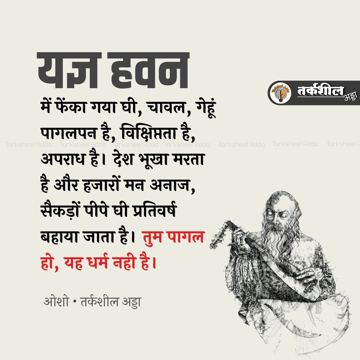 यज्ञ हवन में फेंका गया घी, चावल, गेहूं अपराध है। देश भूखा मरता है और हजारों मन अनाज, सैकड़ों पीपे घी प्रतिवर्ष बहाया जाता है। तुम पागल हो, यह धर्म नही है।

ओशो