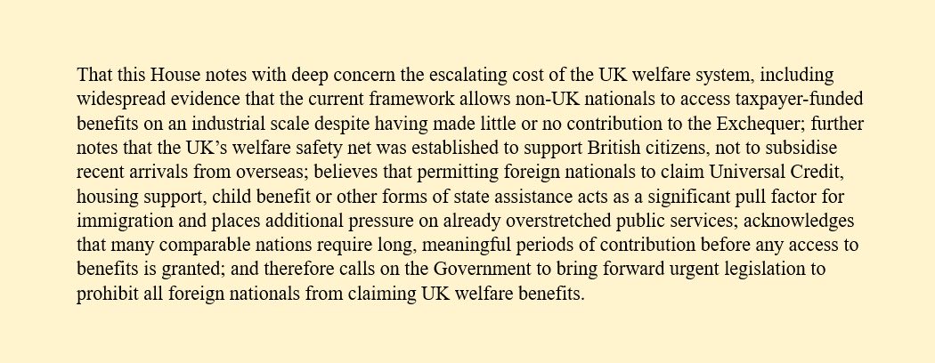 RupertLowe10's tweet image. I have tabled a motion in Parliament on banning foreigners from claiming benefits.

Enough. I have had enough of British taxpayers funding lazy foreigners. I know that the British people are with me.

If you agree, ask your MP to sign.

Let’s send Westminster a message.