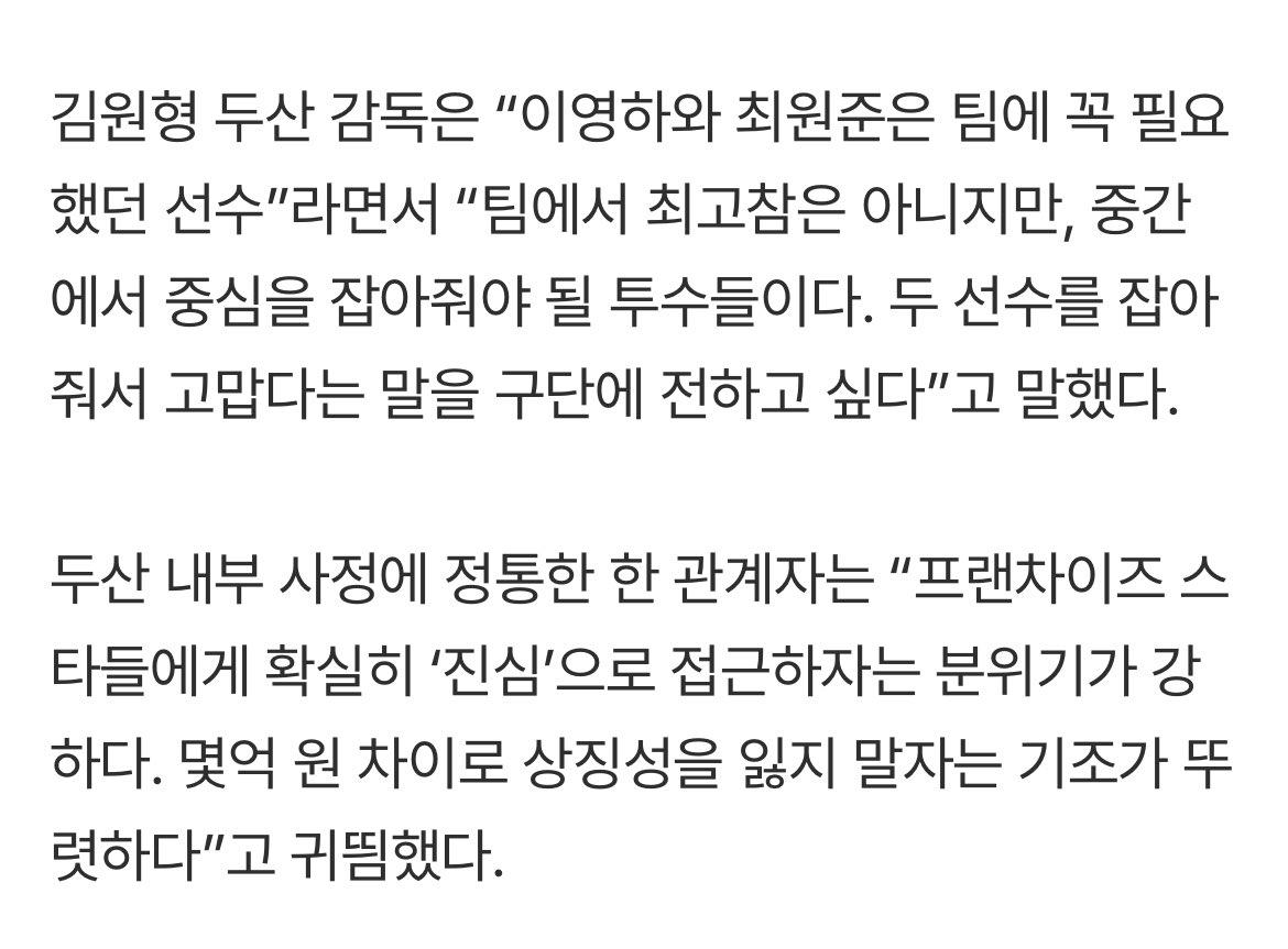 두산 내부 사정에 정통한 한 관계자는 “프랜차이즈 스타들에게 확실히 ‘진심’으로 접근하자는 분위기가 강하다. 몇억 원 차이로 상징성을 잃지 말자는 기조가 뚜렷하다”고 귀띔했다.

외양간 몇 채 날려먹고 정신차리는 구단 행보 맘에 든다