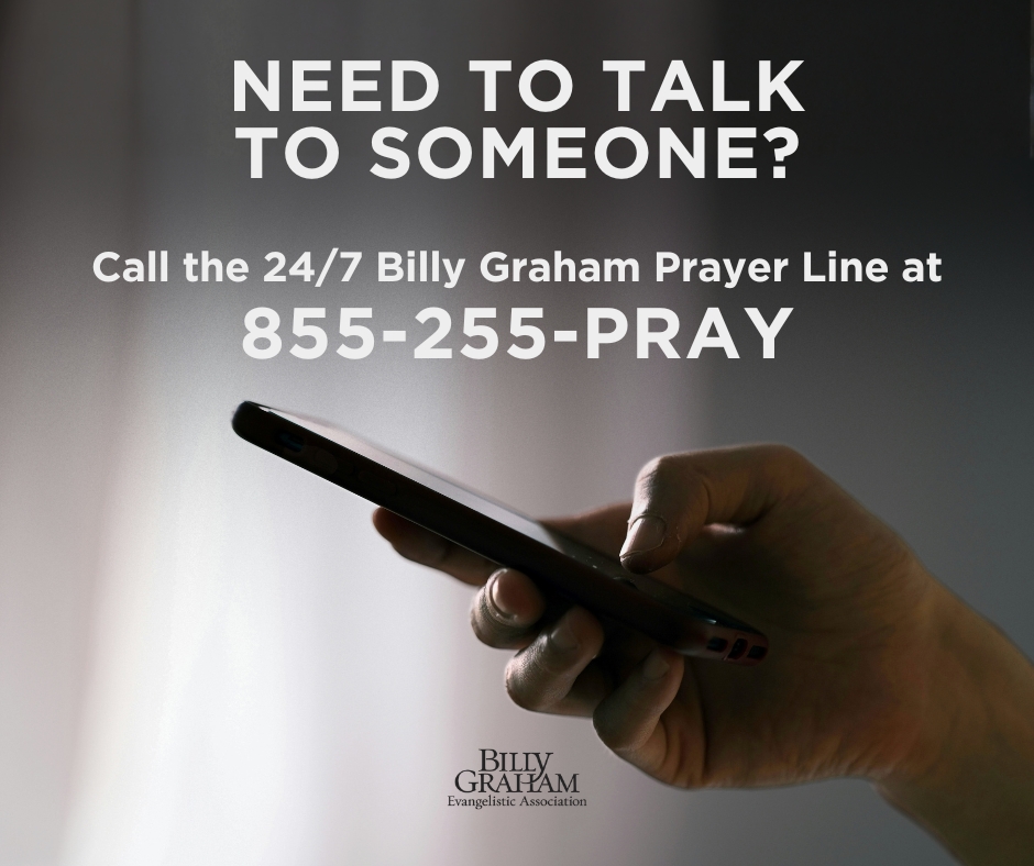 If you’re feeling overwhelmed, lonely, or just in need of someone to listen, we’re here for you. Please call our 24/7 Billy Graham Prayer Line. Someone from our team would be glad to pray with you, offer encouragement, and walk with you through whatever you’re facing.