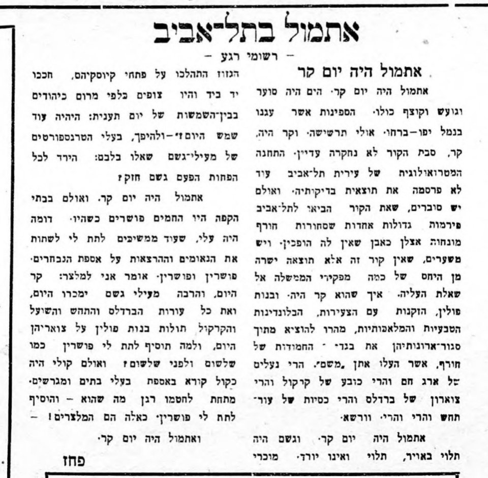 אתמול היה יום קר!

אתמול היה יום קר. הים היה סוער וגועש וקוצף כולו. הספינות אשר בנמל יפו ברחו. אולי תרשישה. וקר היה, קר.

סיבת הקור לא נחקרה עדיין. אולם יש סוברים, שאת הקור הביאו לתל־אביב פירמות גדולות אחדות, שסחורות חורף מונחות אצלן כאבן שאין לה הופכין.

(קראו את הטקסט המלא 👇)