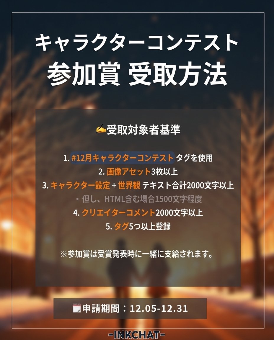 INKChat_JP's tweet photo. 🎉【12月キャラクターコンテストのお知らせ】🎉

12月からは 月間キャラクターコンテスト として新しく開催されます！
今月のテーマは 「純愛」 です。
ときめく初雪の季節、
12月の冬を“純愛”で彩ってみてください❄️✨

📆 参加期間
12.5(金) 〜 12.31(水)

❓ 参加方法

1️⃣ 12月キャラクターコンテストのタグ を付けるだけで自動参加！
🤍 #純愛 タグを使用すると 受賞確率UP！

💎 参加特典

参加賞：5,000 INK
優秀賞：30,000 INK（10名）

📍 その他のご案内
✅ 参加賞は、参加条件を満たしたキャラクターに対して 1回のみ支給 されます。
✅ 優秀賞は従来の 8名 → 10名へ拡大 しました。
✅ これまでの必須タグは おすすめタグ に変更され、
 使用しなくても参加可能 です！

🤍 「純愛」12月キャラクターコンテストに参加する

➡️ https://t.co/TRHbRFYRC6

#INKチャット #INKチャット_キャラクターコンテスト