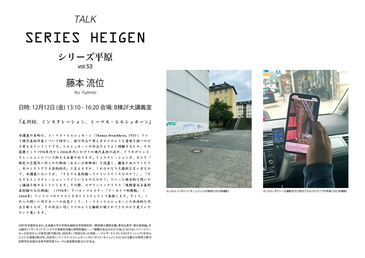 「シリーズ平原」の第53回では、研究者の藤本流位さんをお迎えし、アーティストのトーマス・ヒルシュホーンについてお話を伺います。

シリーズ平原 vol.53
藤本流位
『美術館、インスタレーション、トーマス・ヒルシュホーン』
日時: 12月12日(金) 13:10 - 16:20
会場: 本学西キャンパスB棟2F大講義室