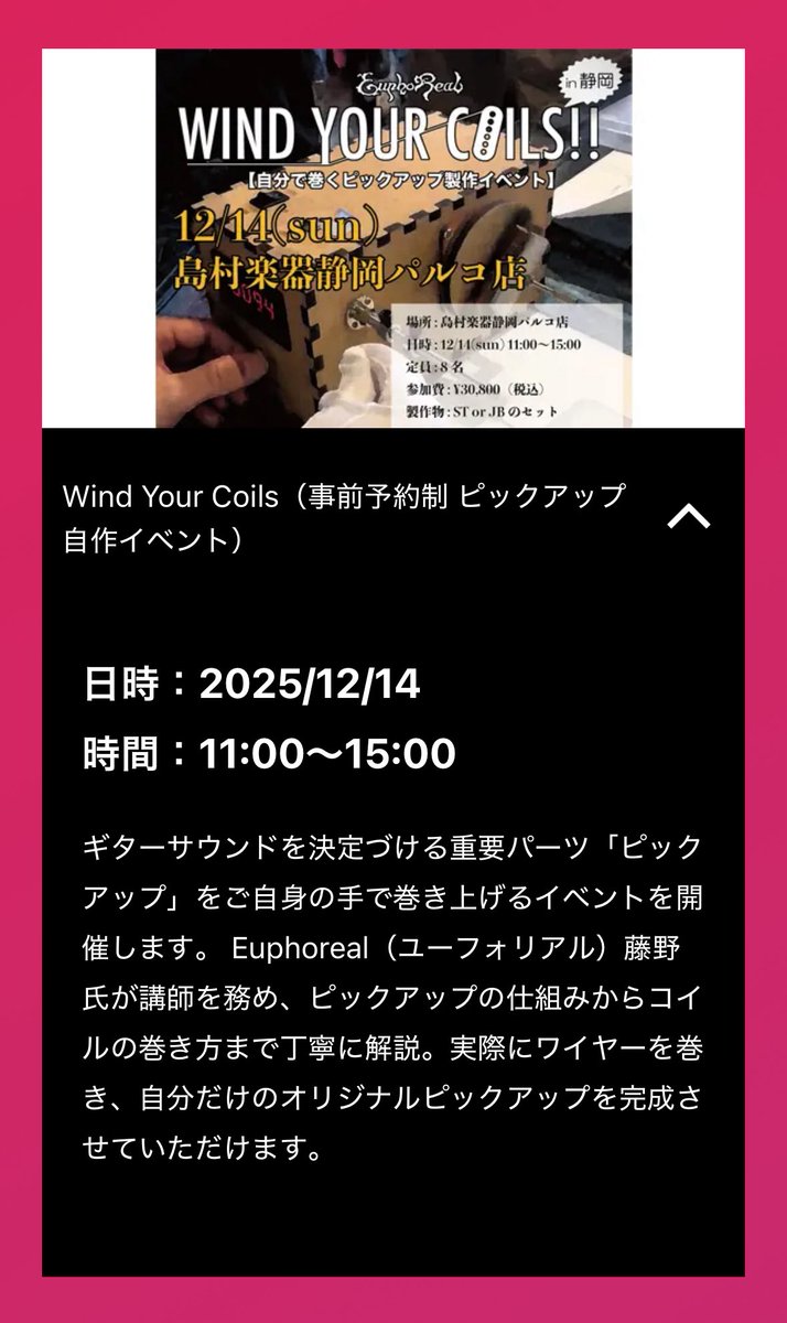 Wind Your Coils（事前予約制 ピックアップ自作イベント）

日時：2025/12/14
時間：11:00～15:00

ギターサウンドを決定づける重要パーツ「ピックアップ」をご自身の手で巻き上げるイベントを開催します。 Euphoreal藤野氏が講師を務め、自分だけのオリジナルピックアップを完成させていただけます。