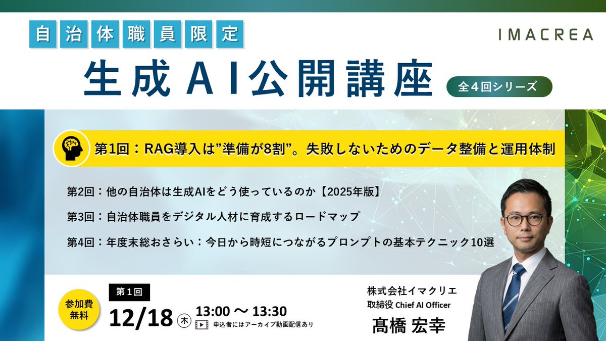 imacrea_caio's tweet photo. 自治体職員の方限定で、生成AI公開講座を４回やります。
来年度こそは生成AIを使いこなしたいという自治体職員の皆様、この公開講座に申し込んでも営業電話とか掛かってこないので安心してお申込ください。参加無料です。
https://t.co/Oy4XcLaFAI

【第1回】RAG導入は「準備が8割」。失敗しないためのデータ整備と運用体制
日時：2025年12月18日（木）13:00-13:30
内容：内部データ活用の肝となるデータ整備やセキュリティ、導入計画の勘所を解説。

【第2回】他の自治体は生成AIをどう使っているのか【2025年版】
日時：2026年1月中旬
内容：最新の自治体活用事例とトレンド、ユースケース別のおすすめ言語モデルを紹介。

【第3回】自治体職員をデジタル人材に育成するロードマップ
日時：2026年2月上旬
内容：組織としてDXを推進するための人材育成計画、研修、評価の指針。

【第4回】年度末総おさらい：今日から時短につながるプロンプトの基本テクニック10選
日時：2026年3月上旬
内容：公務ですぐに使える実践的な指示の出し方（プロンプト）と時短テクニック。

※内容は一部変更となる場合があります。