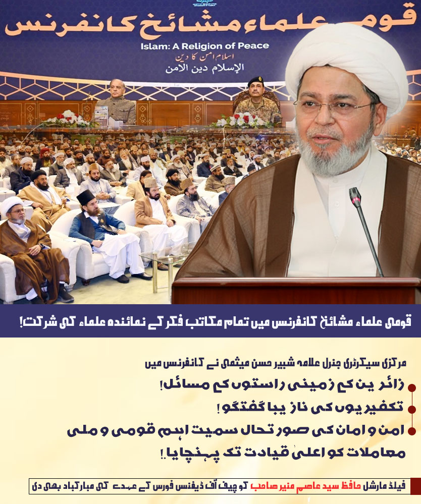سیکرٹری جنرل علامہ شبیر حسن میثمی نے قومی علماء مشائخ کانفرنس میں
. زائرین کے زمینی راستوں کے مسائل!
. تکفیریوں کی نازیبا گفتگو !
. امن و امان کی صورتحال
معاملات کو اعلیٰ قیادت تک پہنچایا.!
فیلڈ مارشل حافظ سید عاصم منیر صاحب کو چیف آف ڈیفنس فورس کے عہدے  کی مبارکباد بھی دی ۔