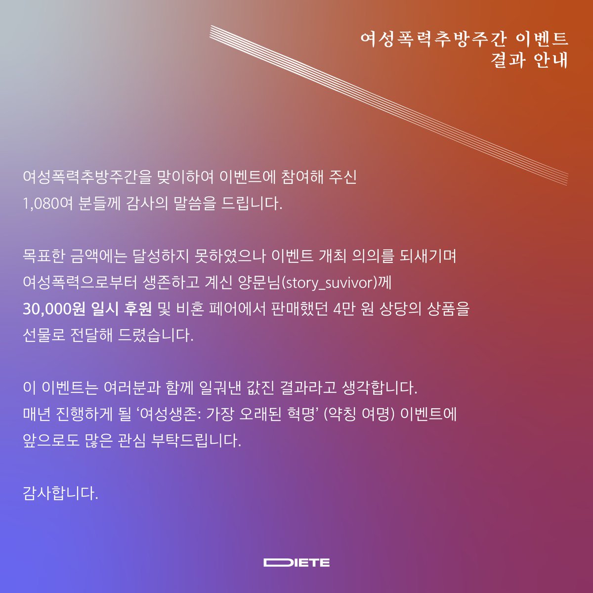 안녕하세요, 디테입니다. 여러분의 많은 관심 아래 12월 10일에 무사히 이벤트가 종료되었음을 안내드립니다. 최종 환산된 금액인 10,080원보다 더 큰 보탬이 되고자 3만원 후원 및 깜짝 선물을 양문님(#story_suvivor)께 전달하였습니다. 자세한 결과는 포스터를 참고하여 확인해주세요!