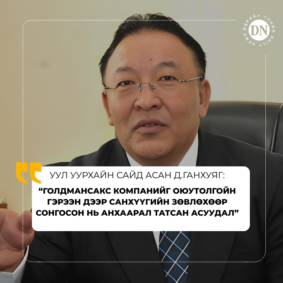 Уул уурхайн сайд асан Д.Ганхуяг:
“С.Баярын Засгийн газар Голдман Сакс Ази ХК-ийг (Голдман Сакс Assets ХК нь хувьцааных нь 98%-ийг эзэмшдэг охин компани) ОТ төслийн санхүүгийн зөвлөхөөр сонгож, гэрээ байгуулсан байдаг. Гэвч Голдман Сакс Assets ХК нь 2009 оны байдлаар ОТ ордын