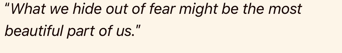 أعجبني جدًا هذا الاقتباس: 

«ما نخبئه بدافع الخوف، قد يكون أجمل ما فينا». 

أحيانًا، نحن نخفي أشياء عن الآخرين –ربما مشاعر، أحلام، حساسية داخلية، جانب طفولي أو رقيق في شخصيتنا– ليس لأنها سيئة، بل لأننا نخشى أن تُرفض أو يُساء فهمها.

لكن المفارقة المؤلمة أن هذه الأجزاء التي