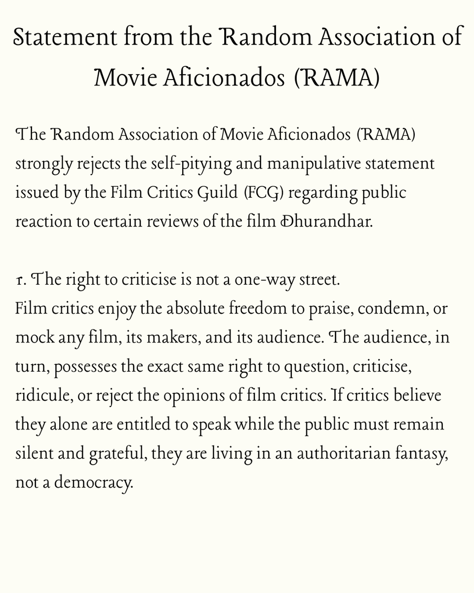 YearOfTheKraken's tweet photo. Statement from the Random Association of Movie Aficionados (RAMA)

The Random Association of Movie Aficionados (RAMA) strongly rejects the self-pitying and manipulative statement issued by the Film Critics Guild (FCG) regarding public reaction to certain reviews of the film Dhurandhar.

1. The right to criticise is not a one-way street.
Film critics enjoy the absolute freedom to praise, condemn, or mock any film, its makers, and its audience. The audience, in turn, possesses the exact same right to question, criticise, ridicule, or reject the opinions of film critics. If critics believe they alone are entitled to speak while the public must remain silent and grateful, they are living in an authoritarian fantasy, not a democracy.

2. The FCG’s attempt to paint ordinary movie-goers as orchestrating “coordinated abuse” and “targeted attacks” is a deliberate smear.
What the FCG calls “harassment” and “hate” is, in the overwhelming majority of cases, nothing more than robust, sometimes angry, disagreement expressed on social media by citizens who feel that a section of English-language critics consistently disparages films that celebrate Indian civilisational pride and nationalist sentiment. Labelling millions of film-loving Indians as an abusive mob simply because they dare to push back is a cheap tactic to avoid accountability and to silence dissent against the critics’ own ideological bias.

3. Let us speak plainly: a significant section of India’s established film critics does exhibit a clear and repeated ideological bias against any cinematic expression of Indian nationalism, Hindu civilisational confidence, or pride in the armed forces.
This is not a conspiracy theory; it is an observable pattern visible across years of reviews, articles, and social-media commentary. When films that align with a rooted Indian perspectives are routinely met with scorn, moral lectures, and accusations of “propaganda,” while ideologically opposite films are granted nuance and generosity, the bias is self-evident. The audience has every right to point this out without being accused of “policing opinion.”

4. Nobody is “policing” or “silencing” critics.
No critic has been prevented from publishing a single word. No publication has been forced to delete a review by the audience. What is happening is that the audience is finally making its own voice heard loudly, clearly, and in real time. Critics who spent decades enjoying a near-monopoly over cultural discourse are now discovering that the megaphone is no longer theirs alone. That is not intimidation; that is democracy in action.

5. Film critics are not a sacred priesthood above scrutiny.
They are citizens like the rest of us, earning a living by offering opinions in public. Their reviews are not holy scripture; they are subject to the same standards of fairness, consistency, and intellectual honesty that they demand of filmmakers. If their work reveals ideological prejudice, the public has every right to call it out just as sharply as critics call out what they perceive as “jingoism” or “toxic masculinity” in films they dislike.

The FCG’s statement is less a defence of free speech and more an attempt to shield a privileged clique from the consequences of its own bias. RAMA urges the Film Critics Guild to engage with the substance of the public’s criticism instead of hiding behind victimhood. The audience is not the enemy of criticism; it is the reason criticism exists in the first place.

Jai Hind.
Random Association of Movie Aficionados (RAMA)
11 December, 2025