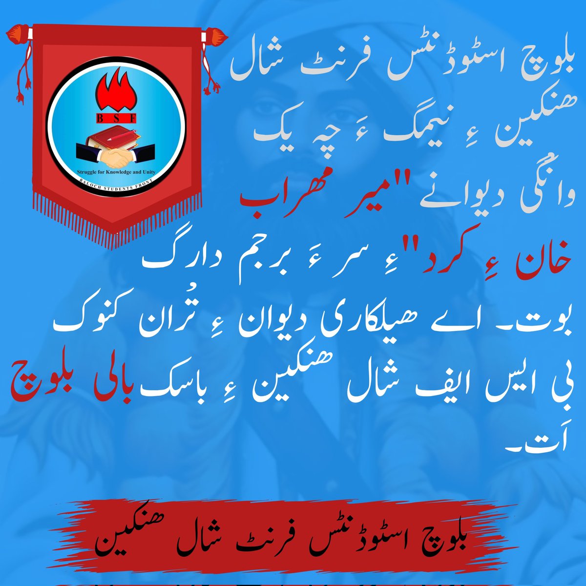 بلوچ اسٹوڈنٹس فرنٹ شال ھنکین ءِ نیمگ ءَ چہ یکّ وانْگی دیوانے میر مھراب خان ءِ کرد ءِ سر ءَ برجم دارگ بوت۔ اے ھیلکاری دیوان ءِ تْران کنوک  بی ایس ایف شال ھنکین ءِ باسک بالی بلوچ اَت۔

بلوچ اسٹوڈنٹس فرنٹ شال ھنکین